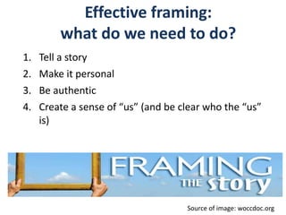 Effective framing:
what do we need to do?
1. Tell a story
2. Make it personal
3. Be authentic
4. Create a sense of “us” (and be clear who the “us”
is)
Source of image: woccdoc.org
 
