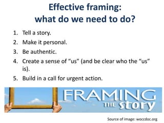 Effective framing:
what do we need to do?
1. Tell a story.
2. Make it personal.
3. Be authentic.
4. Create a sense of “us” (and be clear who the “us”
is).
5. Build in a call for urgent action.
Source of image: woccdoc.org
 