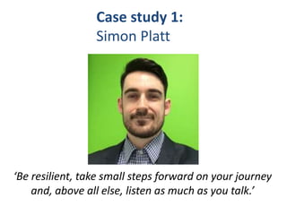 Case study 1:
Simon Platt
‘Be resilient, take small steps forward on your journey
and, above all else, listen as much as you talk.’
 