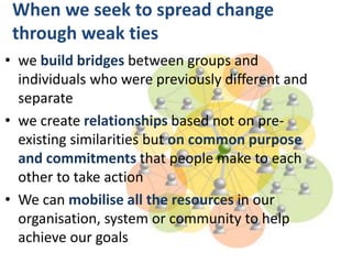 When we seek to spread change
through weak ties
• we build bridges between groups and
individuals who were previously different and
separate
• we create relationships based not on pre-
existing similarities but on common purpose
and commitments that people make to each
other to take action
• We can mobilise all the resources in our
organisation, system or community to help
achieve our goals
 