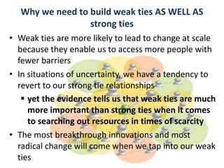 Why we need to build weak ties AS WELL AS
strong ties
• Weak ties are more likely to lead to change at scale
because they enable us to access more people with
fewer barriers
• In situations of uncertainty, we have a tendency to
revert to our strong tie relationships
 yet the evidence tells us that weak ties are much
more important than strong ties when it comes
to searching out resources in times of scarcity
• The most breakthrough innovations and most
radical change will come when we tap into our weak
ties
 