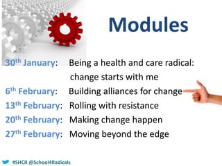 #SHCR @School4Radicals
Modules
30th January: Being a health and care radical:
change starts with me
6th February: Building alliances for change
13th February: Rolling with resistance
20th February: Making change happen
27th February: Moving beyond the edge
 