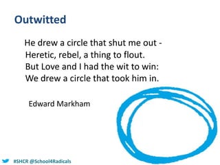 @helenbevan#SHCR @School4Radicals
Outwitted
He drew a circle that shut me out -
Heretic, rebel, a thing to flout.
But Love and I had the wit to win:
We drew a circle that took him in.
Edward Markham
 