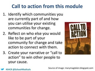 @helenbevan#SHCR @School4Radicals
Call to action from this module
1. Identify which communities you
are currently part of and how
you can utilise your existing
communities for change.
2. Reflect on who else you would
like to be part of your
community for change and take
action to connect with them.
3. Create your narrative or “call to
action” to win other people to
your cause.
Source of image: marymagdalen.blogspot.com
 