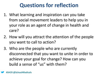 @helenbevan#SHCR @School4Radicals
Questions for reflection
1. What learning and inspiration can you take
from social movement leaders to help you in
your role as an agent of change in health and
care?
2. How will you attract the attention of the people
you want to call to action?
3. Who are the people who are currently
disconnected that you want to unite in order to
achieve your goal for change? How can you
build a sense of “us” with them?
 
