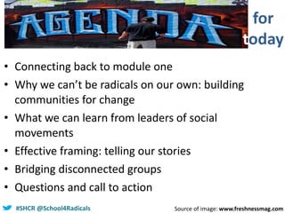 #SHCR @School4Radicals
• Connecting back to module one
• Why we can’t be radicals on our own: building
communities for change
• What we can learn from leaders of social
movements
• Effective framing: telling our stories
• Bridging disconnected groups
• Questions and call to action
Source of image: www.freshnessmag.com
for
today
 