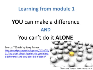 Learning from module 1
YOU can make a difference
AND
You can’t do it ALONE
Source: TED talk by Barry Posner
http://workplacepsychology.net/2014/02/
01/the-truth-about-leadership-you-make-
a-difference-and-you-cant-do-it-alone/
Source of image: jamessamy.com
 