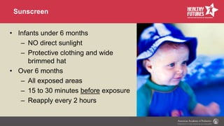 Sunscreen
• Infants under 6 months
– NO direct sunlight
– Protective clothing and wide
brimmed hat
• Over 6 months
– All exposed areas
– 15 to 30 minutes before exposure
– Reapply every 2 hours
 