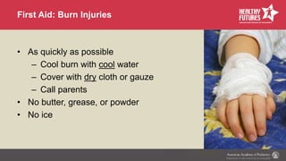 First Aid: Burn Injuries
• As quickly as possible
– Cool burn with cool water
– Cover with dry cloth or gauze
– Call parents
• No butter, grease, or powder
• No ice
 