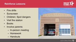 Reinforce Lessons
• Fire drills
• Sunscreen
• Children: Spot dangers
• Visit fire station
• Books
• Involve parents
– In-person meeting
– Homework
– Handouts
 