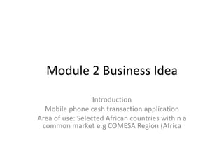 Module 2 Business Idea
Introduction
Mobile phone cash transaction application
Area of use: Selected African countries within a
common market e.g COMESA Region (Africa

 