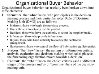 Organizational Buyer Behavior
Organizational buyer behavior has usefully been broken down into
three elements:
1. Structure: the ‘who’ factor- who participates in the decision
making process and their particular roles. Role of Decision
Making Unit (DMU) are as follows:
 Initiators: those who begin the purchase process.
 Users: those who actually use the product.
 Deciders: those who have the authority to select the supplier/model.
 Influencers: those who provide information.
 Buyers: those who have authority to execute the contractual
arrangement.
 Gatekeepers: those who control the flow of information eg. Secretaries.
2. Process: The ‘how’ factor- the pattern of information getting,
analysis, evaluation and decision-making which takes place as
the purchasing organization moves towards a decision.
3. Content: the ‘what’ factor- the choice criteria used at different
stages of the process and by different members of the decision-
making unit.
 