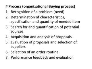 # Process (organizational Buying process)
1. Recognition of a problem (need)
2. Determination of characteristics,
specification and quantity of needed item
3. Search for and quantification of potential
sources
4. Acquisition and analysis of proposals
5. Evaluation of proposals and selection of
suppliers
6. Selection of an order routine
7. Performance feedback and evaluation
 