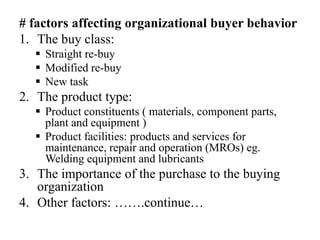 # factors affecting organizational buyer behavior
1. The buy class:
 Straight re-buy
 Modified re-buy
 New task
2. The product type:
 Product constituents ( materials, component parts,
plant and equipment )
 Product facilities: products and services for
maintenance, repair and operation (MROs) eg.
Welding equipment and lubricants
3. The importance of the purchase to the buying
organization
4. Other factors: …….continue…
 
