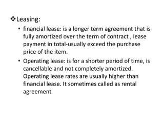 Leasing:
• financial lease: is a longer term agreement that is
fully amortized over the term of contract , lease
payment in total-usually exceed the purchase
price of the item.
• Operating lease: is for a shorter period of time, is
cancellable and not completely amortized.
Operating lease rates are usually higher than
financial lease. It sometimes called as rental
agreement
 