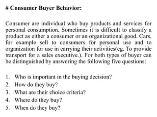 # Consumer Buyer Behavior:
Consumer are individual who buy products and services for
personal consumption. Sometimes it is difficult to classify a
product as either a consumer or an organizational good. Cars,
for example sell to consumers for personal use and to
organization for use in carrying their activities(eg. To provide
transport for a sales executive.). For both types of buyer can
be distinguished by answering the following five questions:
1. Who is important in the buying decision?
2. How do they buy?
3. What are their choice criteria?
4. Where do they buy?
5. When do they buy?
 