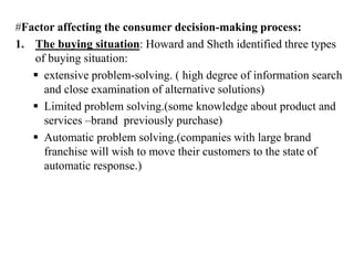 #Factor affecting the consumer decision-making process:
1. The buying situation: Howard and Sheth identified three types
of buying situation:
 extensive problem-solving. ( high degree of information search
and close examination of alternative solutions)
 Limited problem solving.(some knowledge about product and
services –brand previously purchase)
 Automatic problem solving.(companies with large brand
franchise will wish to move their customers to the state of
automatic response.)
 