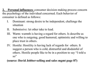 2. Personal influences: consumer decision making process concern
the psychology of the individual concerned. Each behavior of
consumer is defined as follows:
I. Dominant: strong desire to be independent, challenge the
situation
II. Submissive: let other take to lead.
III. Warm: warmth is having a regard for others. Is describe as
one who is outgoing, good humored, optimistic and willing to
place trust in others.
IV. Hostile: Hostility is having lack of regards for others. It
suggest a person who is cold, distrustful and disdainful of
others. Hostile people like to be in a position to say “I told u
so”
(source: David Jobber-selling and sales mgmt page 87)
 