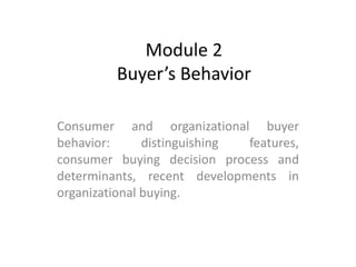 Module 2
Buyer’s Behavior
Consumer and organizational buyer
behavior: distinguishing features,
consumer buying decision process and
determinants, recent developments in
organizational buying.
 