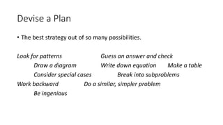 Devise a Plan
• The best strategy out of so many possibilities.
Look for patterns Guess an answer and check
Draw a diagram Write down equation Make a table
Consider special cases Break into subproblems
Work backward Do a similar, simpler problem
Be ingenious
 