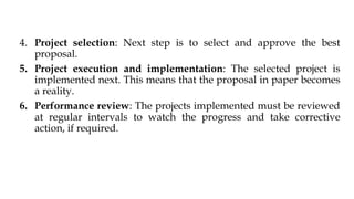 4. Project selection: Next step is to select and approve the best
proposal.
5. Project execution and implementation: The selected project is
implemented next. This means that the proposal in paper becomes
a reality.
6. Performance review: The projects implemented must be reviewed
at regular intervals to watch the progress and take corrective
action, if required.
 