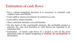 Estimation of cash flows
• For a capital budgeting decision, it is necessary to estimate cash
outflows and cash inflows.
• Cash outflow means investment. It is known as cost.
• Cash inflow means benefits.
• Thus, cash flow includes cost and benefits.
• On the basis of the cost-benefit analysis, the profitable project is
selected. So, cost and benefits( or cash flows) are required to be
estimated first.
• Estimation of future cash flows of a project is one of the most
important steps in capital budgeting to estimate the profitability of
the projects.
 