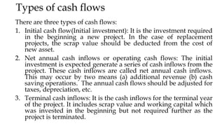 Types of cash flows
There are three types of cash flows:
1. Initial cash flow(Initial investment): It is the investment required
in the beginning a new project. In the case of replacement
projects, the scrap value should be deducted from the cost of
new asset.
2. Net annual cash inflows or operating cash flows: The initial
investment is expected generate a series of cash inflows from the
project. These cash inflows are called net annual cash inflows.
This may occur by two means (a) additional revenue (b) cash
saving operations. The annual cash flows should be adjusted for
taxes, depreciation, etc.
3. Terminal cash inflows: It is the cash inflows for the terminal year
of the project. It includes scrap value and working capital which
was invested in the beginning but not required further as the
project is terminated.
 