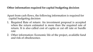 Other information required for capital budgeting decision
Apart from cash flows, the following information is required for
capital budgeting decision
1. Required Rate of return: An investment proposal is accepted
when the return estimated is more than the required rate of
return. It is also called cost of capita or cut off rate or hurdle
rate
2. Other information: Economic life of the project, available fund
and risk of obsolescence.
 