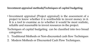 Investment appraisal methods/Techniques of capital budgeting
• Investment appraisal (Project appraisal) is the assessment of a
project to know whether it is worthwhile to invest money in it.
It is a tool to examine as to whether it would be most realistic,
reliable and reasonable to invest resources in the project.
Techniques of capital budgeting can be classified into two broad
categories:
1. Traditional Methods or Non-discounted cash flow Techniques
2. Modern Methods or Discounted Cash Flow Techniques.
 