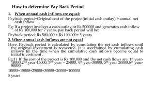 1. When annual cash inflows are equal:
Payback period=Original cost of the project(initial cash outlay) ÷ annual net
cash inflow
Eg: If a project involves a cash outlay or Rs 500000 and generates cash inflow
of Rs 100,000 for 7 years, pay back period will be:
Payback period: Rs 500,000 ÷ Rs 100,000= 5 years
2. When annual cash inflows are not equal
Here, Payback period is calculated by cumulating the net cash inflows until
the original investment is recovered. It is ascertained by cumulating cash
inflows till the time when the cumulative cash inflows become equal to
initial investment .
Eg:1) If the cost of the project is Rs 100,000 and the net cash flows are: 1st year-
10000,2nd year-15000, 3rd year – 25000, 4th year-30000, 5th year 20000,6th year-
50000
10000+15000+25000+30000+20000=100000
5 years
How to determine Pay Back Period
 