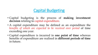 Capital Budgeting
• Capital budgeting is the process of making investment
decision relating to capital expenditure.
• A capital expenditure may be defined as an expenditure the
benefits of which are expected to be received over period of time
exceeding one year.
• Capital expenditure is incurred in one point of time whereas
benefits of expenditure are realised in different periods of time
in future.
 