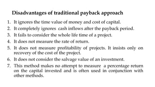 Disadvantages of traditional payback approach
1. It ignores the time value of money and cost of capital.
2. It completely ignores cash inflows after the payback period.
3. It fails to consider the whole life time of a project.
4. It does not measure the rate of return.
5. It does not measure profitability of projects. It insists only on
recovery of the cost of the project.
6. It does not consider the salvage value of an investment.
7. This method makes no attempt to measure a percentage return
on the capital invested and is often used in conjunction with
other methods.
 