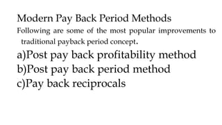 Modern Pay Back Period Methods
Following are some of the most popular improvements to
traditional payback period concept.
a)Post pay back profitability method
b)Post pay back period method
c)Pay back reciprocals
 
