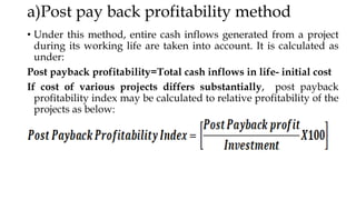 a)Post pay back profitability method
• Under this method, entire cash inflows generated from a project
during its working life are taken into account. It is calculated as
under:
Post payback profitability=Total cash inflows in life- initial cost
If cost of various projects differs substantially, post payback
profitability index may be calculated to relative profitability of the
projects as below:
 