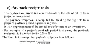 c) Payback reciprocals
• The payback reciprocal is a crude estimate of the rate of return for a
project or investment.
• The payback reciprocal is computed by dividing the digit "1" by a
project's payback period expressed in years.
• It is an approximation of the annual rate of return on an investment.
• For example, if a project's payback period is 4 years, the payback
reciprocal is 1 divided by 4 = 0.25 = 25%.
The formula for computing payback reciprocal is as follows.
 