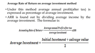 Average Rate of Return on average investment method
• Under this method average annual profit(after tax) is
expressed as percentage of average investment.
• ARR is found out by dividing average income by the
average investment. The formulae is:
 