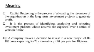 Meaning
❑ Capital Budgeting is the process of allocating the resources of
the organisation in the long term investment projects to generate
profit.
❑ It is the process of identifying, analysing and selecting
investment projects whose returns are expected over a series of
years in future.
Eg: A company makes a decision to invest in a new project of Rs
100 crore expecting Rs 20 crore extra profit per year for 10 years.
 