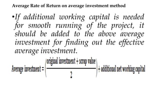 Average Rate of Return on average investment method
•If additional working capital is needed
for smooth running of the project, it
should be added to the above average
investment for finding out the effective
average investment.
 