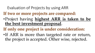 If two or more projects are compared:
•Project having highest ARR is taken to be
the best investment proposal.
If only one project is under consideration:
•If ARR is more than targeted rate or return,
the project is accepted. Other wise, rejected.
Evaluation of Projects by using ARR
 