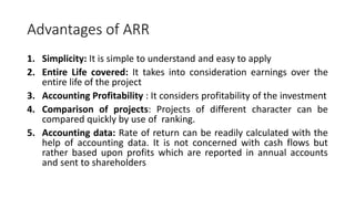 Advantages of ARR
1. Simplicity: It is simple to understand and easy to apply
2. Entire Life covered: It takes into consideration earnings over the
entire life of the project
3. Accounting Profitability : It considers profitability of the investment
4. Comparison of projects: Projects of different character can be
compared quickly by use of ranking.
5. Accounting data: Rate of return can be readily calculated with the
help of accounting data. It is not concerned with cash flows but
rather based upon profits which are reported in annual accounts
and sent to shareholders
 