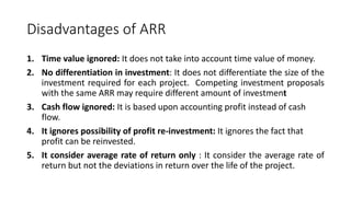 Disadvantages of ARR
1. Time value ignored: It does not take into account time value of money.
2. No differentiation in investment: It does not differentiate the size of the
investment required for each project. Competing investment proposals
with the same ARR may require different amount of investment
3. Cash flow ignored: It is based upon accounting profit instead of cash
flow.
4. It ignores possibility of profit re-investment: It ignores the fact that
profit can be reinvested.
5. It consider average rate of return only : It consider the average rate of
return but not the deviations in return over the life of the project.
 