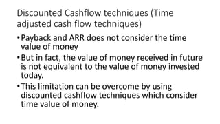 Discounted Cashflow techniques (Time
adjusted cash flow techniques)
•Payback and ARR does not consider the time
value of money
•But in fact, the value of money received in future
is not equivalent to the value of money invested
today.
•This limitation can be overcome by using
discounted cashflow techniques which consider
time value of money.
 