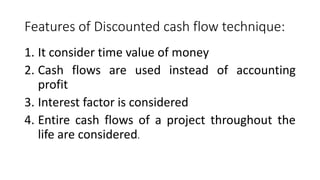 Features of Discounted cash flow technique:
1. It consider time value of money
2. Cash flows are used instead of accounting
profit
3. Interest factor is considered
4. Entire cash flows of a project throughout the
life are considered.
 