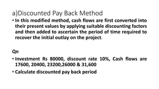 a)Discounted Pay Back Method
• In this modified method, cash flows are first converted into
their present values by applying suitable discounting factors
and then added to ascertain the period of time required to
recover the initial outlay on the project.
Qn
• Investment Rs 80000, discount rate 10%, Cash flows are
17600, 20400, 23200,26000 & 31,600
• Calculate discounted pay back period
 