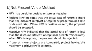 b)Net Present Value Method
• NPV may be either positive or zero or negative.
• Positive NPV indicates that the actual rate of return is more
than the discount rate(cost of capital or predetermined rate
or desired rate). When NPV is positive or zero, the proposal
should be accepted.
• Negative NPV indicates that the actual rate of return is less
than the discount rate(cost of capital or predetermined rate).
When NPV is negative, the proposal should be rejected.
• If two or more projects are compared, project having the
maximum positive NPV is selected.
 
