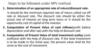 Steps to be followed under NPV method.
1. Determination of an appropriate rate of return/discount rate:
It should be the minimum required rate of return called cut off
rate or discount rate. The discount rate should be either the
actual rate of interest on long term loans or it should be the
opportunity cost of capital of the investor.
2. Computation of Present Value of cash inflows(profit before
depreciation and after tax) with the help of discount rate
3. Computation of Present Value of total investment outlay (cash
outflows) with the help of discount rate. If the total investment
is to be made in the initial year, the present value shall be the
same as the cost of investment.
 