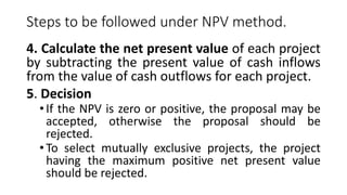Steps to be followed under NPV method.
4. Calculate the net present value of each project
by subtracting the present value of cash inflows
from the value of cash outflows for each project.
5. Decision
•If the NPV is zero or positive, the proposal may be
accepted, otherwise the proposal should be
rejected.
•To select mutually exclusive projects, the project
having the maximum positive net present value
should be rejected.
 