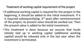 Treatment of working capital requirement of the project
•If additional working capital is required for the project in the
beginning, it should be added to the initial investment. If it
is required subsequently(eg: 3rd year) after commencement
of the project, its present value should be worked out. Then
the present value is added to the initial investment.
•This treatment is done because we assume that funds
initially tied up in working capital (additional working
capital) would be released only in the last year when the
investment is terminated.
 