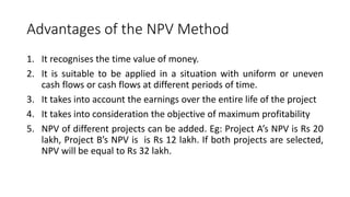 Advantages of the NPV Method
1. It recognises the time value of money.
2. It is suitable to be applied in a situation with uniform or uneven
cash flows or cash flows at different periods of time.
3. It takes into account the earnings over the entire life of the project
4. It takes into consideration the objective of maximum profitability
5. NPV of different projects can be added. Eg: Project A’s NPV is Rs 20
lakh, Project B’s NPV is is Rs 12 lakh. If both projects are selected,
NPV will be equal to Rs 32 lakh.
 