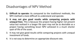 Disadvantages of NPV Method
1. Difficult to operate: As compared to the traditional methods, the
NPV method is more difficult to understand and operate.
2. It may not give good results while comparing projects with
unequal lives. This is because the project having higher net present
value but realised in a longer life span may not be as desirable as a
project having something lesser NPV achieved in a much shorter
span of life of the asset.
3. It may not give good results while comparing projects with unequal
investment of funds.
4. It is not easy to determine an appropriate discount rate.
 